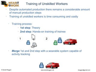 © Daniel Roggen www.danielroggen.net droggen@gmail.com
Training of Unskilled Workers
• Training process:
• 1st step: Theory
• 2nd step: Hands-on training of trainee
• Merge 1st and 2nd step with a wearable system capable of
activity tracking
1 2
• Despite automated production there remains a considerable amount
of manual production steps
• Training of unskilled workers is time consuming and costly
 