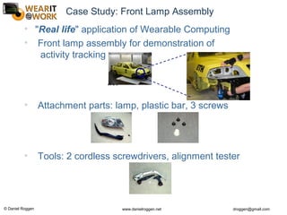 © Daniel Roggen www.danielroggen.net droggen@gmail.com
Case Study: Front Lamp Assembly
• "Real life" application of Wearable Computing
• Front lamp assembly for demonstration of
activity tracking
• Attachment parts: lamp, plastic bar, 3 screws
• Tools: 2 cordless screwdrivers, alignment tester
Klick
Klick
 