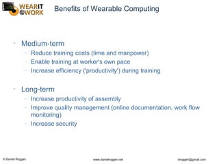 © Daniel Roggen www.danielroggen.net droggen@gmail.com
Benefits of Wearable Computing
• Medium-term
– Reduce training costs (time and manpower)
– Enable training at worker's own pace
– Increase efficiency ('productivity') during training
• Long-term
– Increase productivity of assembly
– Improve quality management (online documentation, work flow
monitoring)
– Increase security
 