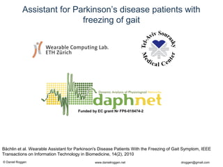 © Daniel Roggen www.danielroggen.net droggen@gmail.com
Assistant for Parkinson’s disease patients with
freezing of gait
Funded by EC grant Nr FP6-018474-2
Bächlin et al. Wearable Assistant for Parkinson's Disease Patients With the Freezing of Gait Symptom, IEEE
Transactions on Information Technology in Biomedicine, 14(2), 2010
 