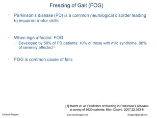 © Daniel Roggen www.danielroggen.net droggen@gmail.com
2nd
April 2009 37Daniel Roggen ETH Zürich / Wearable Computing Lab.
Freezing of Gait (FOG)
• Parkinson’s disease (PD) is a common neurological disorder leading
to impaired motor skills
• When legs affected: FOG
– Developed by 50% of PD patients: 10% of those with mild syndrome, 80%
of severely affected [1]
• FOG is common cause of falls
[1] Macht et. al; Predictors of freezing in Parkinson’s Disease:
a survey of 6620 patients; Mov. Disord. 2007;22:953-6
 