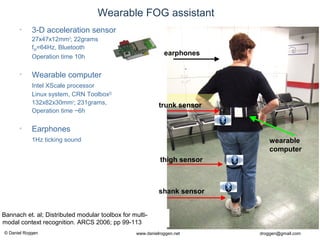 © Daniel Roggen www.danielroggen.net droggen@gmail.com
2nd
April 2009 40Daniel Roggen ETH Zürich / Wearable Computing Lab. 40
Wearable FOG assistant
• 3-D acceleration sensor
27x47x12mm3
; 22grams
fSR=64Hz, Bluetooth
Operation time 10h
• Wearable computer
Intel XScale processor
Linux system, CRN Toolbox[2]
132x82x30mm3
; 231grams,
Operation time ~6h
• Earphones
1Hz ticking sound
thigh sensor
shank sensor
trunk sensor
earphones
wearable
computer
] Bannach et. al; Distributed modular toolbox for multi-
modal context recognition. ARCS 2006; pp 99-113
 