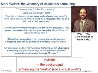 © Daniel Roggen www.danielroggen.net droggen@gmail.com
Mark Weiser: the visionary of ubiquitous computing
"The computer for the 21st century",
Scientific American, 1991
"Specialized elements of hardware and software, connected by
wires, radio waves and infrared, will be so ubiquitous that no one
will notice their presence."
"The most profound technologies are those that disappear. They
weave themselves into the fabric of everyday life until they are
indistinguishable from it."
"Ubiquitous computing in this context does not mean just
computers that can be carried to the beach, jungle or airport."
"My colleagues and I at PARC believe that what we call ubiquitous
computing will gradually emerge as the dominant mode of
computer access over the next 20 years."
1952 – 1992
Chief scientist at
Xerox PARC
invisible
in the background
enhancing the "reality" (not a virtual world!)
 