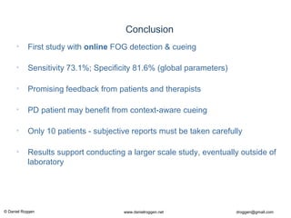 © Daniel Roggen www.danielroggen.net droggen@gmail.com
2nd
April 2009 51Daniel Roggen ETH Zürich / Wearable Computing Lab.
Conclusion
• First study with online FOG detection & cueing
• Sensitivity 73.1%; Specificity 81.6% (global parameters)
• Promising feedback from patients and therapists
• PD patient may benefit from context-aware cueing
• Only 10 patients - subjective reports must be taken carefully
• Results support conducting a larger scale study, eventually outside of
laboratory
 