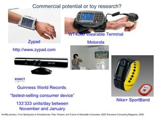 © Daniel Roggen www.danielroggen.net droggen@gmail.com
Commercial potential or toy research?
Amft&Lukowicz, From Backpacks to Smartphones: Past, Present, and Future of Wearable Computers, IEEE Pervasive Computing Magazine, 2009
Zypad
http://www.zypad.com
WT4000 Wearable Terminal
Motorola
Guinness World Records
“fastest-selling consumer device”
133’333 units/day between
November and January
Nike+ SportBand
 