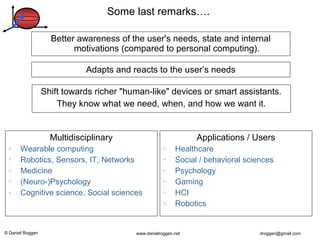 © Daniel Roggen www.danielroggen.net droggen@gmail.com
Multidisciplinary
• Wearable computing
• Robotics, Sensors, IT, Networks
• Medicine
• (Neuro-)Psychology
• Cognitive science, Social sciences
Shift towards richer "human-like" devices or smart assistants.
They know what we need, when, and how we want it.
Better awareness of the user's needs, state and internal
motivations (compared to personal computing).
Applications / Users
• Healthcare
• Social / behavioral sciences
• Psychology
• Gaming
• HCI
• Robotics
Some last remarks….
Adapts and reacts to the user’s needs
 