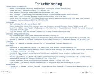 © Daniel Roggen www.danielroggen.net droggen@gmail.com
For further reading
Founding fathers and background
• Weiser, Computer for the 21st Century, IEEE PCM, reprint, 2002 (original: Scientific American, 1991)
• Weiser, Hot Topics - Ubiquitous computing, IEEE Computer, 1993
• Mann, Wearable Computing as Means for Personal Empowerment, ISWC, 1998
• Mann, Humanistic Computing-WearComp as a New Framework and Application for Intelligent Signal Processing
• Mann, Smart Clothing-The Shift to Wearable Computing, Communications of the ACM, 1996)
• Starner, Real-Time American Sign Language Recognition Using Desk and Wearable Computer Based Video, IEEE Trans on Pattern
Analysis and Machine Intelligence, 20(12), pp 1371-1375, 1998
Looking back
• Bush, As We May Think, The Atlantic Monthly, 1945
• Marion, Heinsen, Chin, Helmso. Wrist instrument opens new dimension in personal information, Hewlett-Packard Journal, 1977
• Martin, Time and Time Again: Parallels in the Development of the Watch and the Wearable Computer. Proc. 6th International Symposium
on Wearable Computers, 2002
• Thorp, The Invention of the First Wearable Computer, IEEE Int.Symp. on Wearable Computer 1998
Context and activity-aware computing
• Dey, Understanding and Using Context, Personal and Ubiquitous Computing,2001
• Lukowicz et al., On-Body Sensing: From Gesture-Based Input to Activity-Driven Interaction, IEEE Computer, 43(10), pp. 92-96, 2010
• N. Davies, D. Siewiorek, R. Sukthankar, Special Issue: Activity-Based Computing, IEEE Pervasive Computing, 7(2), pp. 20-21, 2008
Challenges
• Starner, The Challenges of Wearable Computing-Part 1&2, IEEE Pervasive Computing Magazine, 2001
Applications
• Stiefmeier et al., Wearable Activity Tracking in Car Manufacturing, IEEE Pervasive Computing Magazine, 2008
• Bächlin et al. Wearable Assistant for Parkinson's Disease Patients With the Freezing of Gait Symptom, IEEE Transactions on Information
Technology in Biomedicine, 14(2), 2010
• Harms et al., Rapid prototyping of smart garments for activity-aware applications. Journal of Ambient Intelligence and Smart
Environments, 2009
• Paradiso, Gips, Laibowitz, Sadi, Merrill, Aylward, Maes, Pentland, Identifying and facilitating social interaction with a wearable wireless
sensor network, Personal and Ubiquitous Computing, 4(2), pp.137-152, 2010
• Pentland, Healthwear: Medical Technology Becomes Wearable, Computer, 37(5), pp. 42-49, 2004
• Eagle, Pentland, Lazer, Inferring friendship network structure by using mobile phone data, Proc Natl Acad Sci, 2009
Mobile phones
• Lane, Miluzzo, Lu, Peebles, Choudhury, Campbell, A Survey of Mobile Phone Sensing, IEEE Communications Magazine, 48(9), pp. 140-
180, 2010
 
