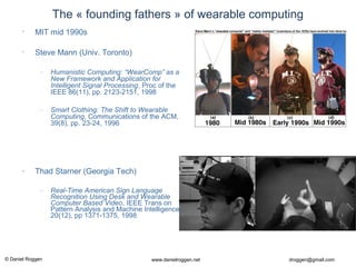 © Daniel Roggen www.danielroggen.net droggen@gmail.com
The « founding fathers » of wearable computing
• MIT mid 1990s
• Steve Mann (Univ. Toronto)
– Humanistic Computing: “WearComp” as a
New Framework and Application for
Intelligent Signal Processing, Proc of the
IEEE 86(11), pp. 2123-2151, 1998
– Smart Clothing: The Shift to Wearable
Computing, Communications of the ACM,
39(8), pp. 23-24, 1996
• Thad Starner (Georgia Tech)
– Real-Time American Sign Language
Recognition Using Desk and Wearable
Computer Based Video, IEEE Trans on
Pattern Analysis and Machine Intelligence,
20(12), pp 1371-1375, 1998
 