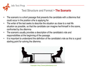 Test Structure and Format > The Scenario
• The scenario is a short passage that presents the candidate with a dilemma that
could occur in the position s/he is applying for.
• The writer of the test seeks to describe the situation as close to a real life
situation as possible, so that the candidate can imagine her/himself in the scene,
confronted by the dilemma
• The scenario usually provides a description of the candidate’s role and
responsibilities at the beginning of the passage.
• It is important to understand the definition of the candidate’s role as this is a good
starting point for solving the dilemma.

Copyright: http://www.jobtestprep.co.uk

 
