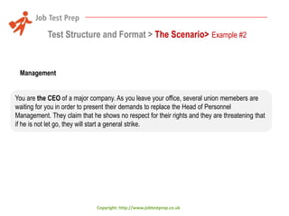Test Structure and Format > The Scenario> Example #2

Management
You are the CEO of a major company. As you leave your office, several union memebers are
waiting for you in order to present their demands to replace the Head of Personnel
Management. They claim that he shows no respect for their rights and they are threatening that
if he is not let go, they will start a general strike.

Copyright: http://www.jobtestprep.co.uk

 
