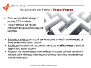 Test Structure and Format > Popular Formats
• There are several distinct ways of
phrasing SJT instructions.
• Typically there are two types of
instructions: behavioural tendency and
knowledge.
• Behavioural tendency instructions ask respondents to identify how they would be
likely to behave in a given situation.
• Knowledge instructions ask respondents to evaluate the effectiveness of possible
responses to a given situation.
• Research has shown that tests with knowledge instructions correlate strongly with
cognitive ability while tests with behavioral tendency instructions correlate strongly
with personality traits
Copyright: http://www.jobtestprep.co.uk

 