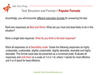 Test Structure and Format > Popular Formats
Accordingly, you will encounter different instruction formats for answering the test:
Rank two responses as Best and Worst: What are you most and least likely to do in this
situation?
Rank a single best response: What do you think is the best response?
Rank all responses on a Desirability scale: Grade the following responses as highly
undesirable, undesirable, slightly undesirable, slightly desirable, desirable and highly
desirable. This format could also be presented as a numerical scale: Evaluate all
responses and rank them on a scale of 1-4 or 1-6, where 1 stands for most effective
and 4 or 6 stand for least effective.

Copyright: http://www.jobtestprep.co.uk

 
