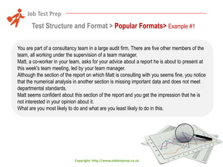Test Structure and Format > Popular Formats> Example #1
You are part of a consultancy team in a large audit firm. There are five other members of the
team, all working under the supervision of a team manager.
Matt, a co-worker in your team, asks for your advice about a report he is about to present at
this week's team meeting, led by your team manager.
Although the section of the report on which Matt is consulting with you seems fine, you notice
that the numerical analysis in another section is missing important data and does not meet
departmental standards.
Matt seems confident about this section of the report and you get the impression that he is
not interested in your opinion about it.
What are you most likely to do and what are you least likely to do in this.

Copyright: http://www.jobtestprep.co.uk

 