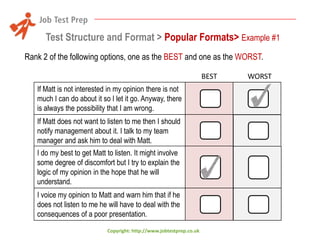 Test Structure and Format > Popular Formats> Example #1
Rank 2 of the following options, one as the BEST and one as the WORST.
BEST
If Matt is not interested in my opinion there is not
much I can do about it so I let it go. Anyway, there
is always the possibility that I am wrong.
If Matt does not want to listen to me then I should
notify management about it. I talk to my team
manager and ask him to deal with Matt.
I do my best to get Matt to listen. It might involve
some degree of discomfort but I try to explain the
logic of my opinion in the hope that he will
understand.
I voice my opinion to Matt and warn him that if he
does not listen to me he will have to deal with the
consequences of a poor presentation.
Copyright: http://www.jobtestprep.co.uk

WORST

 
