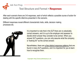 Test Structure and Format > Responses
After each scenario there are 3-6 responses, each of which reflects a possible course of action for
dealing with the specific dilemma presented in the scenario.
Different responses reveal different characteristic traits, skills, decision making
processes etc.
It is important to note that in the SJT there are no absolutely
correct answers, and it is up to the employer and assessor to
decide which answer they consider to be correct. When you
answer SJT questions, you can only assume what the company
is "looking for" as the correct answer.
Nevertheless, there are a few distinct response patterns that are
found in many SJT questions, and it is important for you to learn
how to recognise them.

Copyright: http://www.jobtestprep.co.uk

 