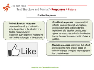 Test Structure and Format > Responses > Patterns
Positive Responses
Active & Relevant responsesresponses in which you try to act to
solve the problem in the situation in a
flexible, resourceful way.
In addition, such responses relate to the
main problem displayed in the scenario.

Considered responses - responses that
reflect a tendency to weigh your options,
prioritise your tasks and consider the
implications of a decision. Usually, they
appear as a response option in situation that
involve the need to make a decision/solve a
problem.
Altruistic responses- responses that reflect
an inclination to make choices based on
collective interests (company interests) rather
than private interests.

Copyright: http://www.jobtestprep.co.uk

 