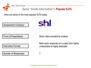 Some “Inside Information”> Popular SJTs
Here are some of the most popular SJTs today:

Assessment Company:

Form of Presentation:

Short video enacted by avatars

Instruction Format:

Mark each response on a scale from highly
undesirable to highly desirable

Number of Responses:

7

Copyright: http://www.jobtestprep.co.uk

 