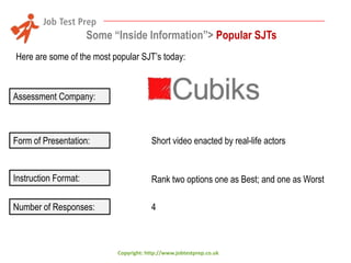 Some “Inside Information”> Popular SJTs
Here are some of the most popular SJT’s today:

Assessment Company:

Form of Presentation:

Short video enacted by real-life actors

Instruction Format:

Rank two options one as Best; and one as Worst

Number of Responses:

4

Copyright: http://www.jobtestprep.co.uk

 