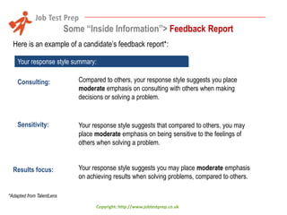 Some “Inside Information”> Feedback Report
Here is an example of a candidate’s feedback report*:
Your response style summary:
Consulting:

Compared to others, your response style suggests you place
moderate emphasis on consulting with others when making
decisions or solving a problem.

Sensitivity:

Your response style suggests that compared to others, you may
place moderate emphasis on being sensitive to the feelings of
others when solving a problem.

Results focus:

Your response style suggests you may place moderate emphasis
on achieving results when solving problems, compared to others.

*Adapted from TalentLens
Copyright: http://www.jobtestprep.co.uk

 