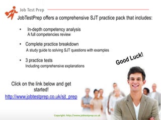 JobTestPrep offers a comprehensive SJT practice pack that includes:
•

In-depth competency analysis
A full competencies review

• Complete practice breakdown
A study guide to solving SJT questions with examples

• 3 practice tests
Including comprehensive explanations

Click on the link below and get
started!
http://www.jobtestprep.co.uk/sjt_prep

Copyright: http://www.jobtestprep.co.uk

 