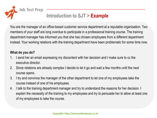 Introduction to SJT > Example
You are the manager of an office-based customer service department at a reputable organisation. Two
members of your staff are long overdue to participate in a professional training course. The training
department manager has informed you that she has chosen employees from a different department
instead. Your working relations with the training department have been problematic for some time now.
What do you do?
1. I send her an email expressing my discontent with her decision and I make sure to cc the
executive director.
2. Since relations are already complex I decide to let it go and wait a few months until the next
course opens.
3. I try and convince the manager of the other department to let one of my employees take the
course instead of one of his employees.
4. I talk to the training department manager and try to understand the reasons for her decision. I
explain the necessity of the training to my employees and try to persuade her to allow at least one
of my employees to take the course.

Copyright: http://www.jobtestprep.co.uk

 