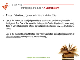 Introduction to SJT > A Brief History
• The use of situational judgement tests dates back to the 1920s.

• One of the first widely used judgement tests was the George Washington Social
Intelligence Test. One of the subtests, Judgement in Social Situations, included many
items in work situations and offered several possible solutions, only one of which was
correct.
• One of the main criticisms of the test was that it was not an accurate measurement of
social intelligence; rather primarily a reflection of IQ.

Copyright: http://www.jobtestprep.co.uk

 