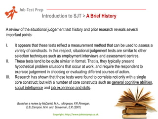 Introduction to SJT > A Brief History
A review of the situational judgement test history and prior research reveals several
important points:
I.
II.
III.

It appears that these tests reflect a measurement method that can be used to assess a
variety of constructs. In this respect, situational judgement tests are similar to other
selection techniques such as employment interviews and assessment centres.
These tests tend to be quite similar in format. That is, they typically present
hypothetical problem situations that occur at work, and require the respondent to
exercise judgement in choosing or evaluating different courses of action.
Research has shown that these tests were found to correlate not only with a single
core construct; but with a number of core constructs such as general cognitive abilities,
social intelligence and job experience and skills.

Based on a review by McDaniel, M.A., Morgeson, F.P.,Finnegan,
E.B.,Campion, M.A. and Braverman, E.P. (2001)
Copyright: http://www.jobtestprep.co.uk

 