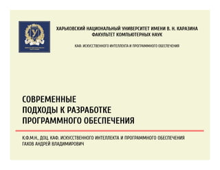 СОВРЕМЕННЫЕ
ПОДХОДЫ К РАЗРАБОТКЕ
ПРОГРАММНОГО ОБЕСПЕЧЕНИЯ
ХАРЬКОВСКИЙ НАЦИОНАЛЬНЫЙ УНИВЕРСИТЕТ ИМЕНИ В. Н. КАРАЗИНА
ФАКУЛЬТЕТ КОМПЬЮТЕРНЫХ НАУК
КАФ. ИСКУССТВЕННОГО ИНТЕЛЛЕКТА И ПРОГРАММНОГО ОБЕСПЕЧЕНИЯ
К.Ф.М.Н., ДОЦ. КАФ. ИСКУССТВЕННОГО ИНТЕЛЛЕКТА И ПРОГРАММНОГО ОБЕСПЕЧЕНИЯ
ГАХОВ АНДРЕЙ ВЛАДИМИРОВИЧ
 