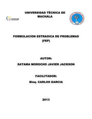 UNIVERSIDAD TÉCNICA DE
MACHALA

FORMULACION ESTRAGICA DE PROBLEMAS
(FEP)

AUTOR:
SATAMA MOROCHO JAVIER JACKSON

FACILITADOR:
Bioq. CARLOS GARCIA

2013

 