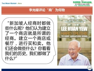 Bamboo nnovator
R.E.S.-ilience in Value Creation
《竹经：经商经世离不得立根创新》

李光耀评论“商”为何物

“新加坡人经商时都做
些什么呢? 他们认为建立
了一个商店就是所谓的
经商。建立一个商店或
餐厅，进行买和卖 。他
们还会做些什么? 你看看
我们的历史, 我们都做了
什么?”
142

 