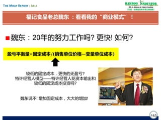 Bamboo nnovator
R.E.S.-ilience in Value Creation
《竹经：经商经世离不得立根创新》

福记食品老总魏东 ：看看我的“商业模式”！

魏东：20年的努力工作吗? 更快! 如何?
盈亏平衡量=固定成本/(销售单位价格—变量单位成本)

较低的固定成本，更快的无盈亏?
特许经营人模型——特许经营人花资本输出和
较低的固定成本投资吗?
魏东说不! 增加固定成本，大大的增加!

145

 