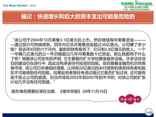 Bamboo nnovator
R.E.S.-ilience in Value Creation
《竹经：经商经世离不得立根创新》

福记：快速增长和巨大的资本支出可能是危险的

“该公司于2004年12月筹集3.1亿港元后上市。然后继续每年筹集资金———
—通过发行可转换债券。四年内它总共筹集资金超过35亿港元。公司赚了多少
钱? 到去年9月的六个月内, 最新的财务报告了, 它只有2.8亿港元的收入。一个
一年赚几亿美元的公一年仍能超过几年内筹集数十亿资金。那么钱都用于什么
了呢? 根据该公司发布的声明, 它主要朝向扩大学校膳食服务设施。许多这些项
目的建设仍在进行中, 因此没有承诺任何投资的回报。现在随着金融危机仍然席
卷市场, 该公司已申请临时清算, 让持有22亿港元的未付债务的债务持有者和股
东不可能得到任何回报。如果投资者曾经考虑过福记它是否扩张过快, 这可能有
助于防止公司的崩溃。但当市场在2003年到2007年的牛市时, 对该公司的扩张
计划几乎没有任何质疑。”
-股东角色需要扮演在治理、《南华早报》,09年11月10日

149

 