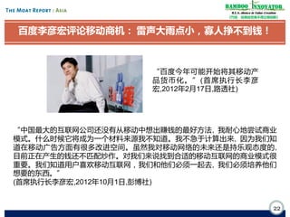 Bamboo nnovator
R.E.S.-ilience in Value Creation
《竹经：经商经世离不得立根创新》

百度李彦宏评论移动商机： 雷声大雨点小，寡人挣不到钱！

“百度今年可能开始将其移动产
品 货 币 化 。 ”( 首席执行长李彦
宏,2012年2月17日,路透社)

“中国最大的互联网公司还没有从移动中想出赚钱的最好方法, 我耐心地尝试商业
模式。什么时候它将成为一个材料来源我不知道。我不急于计算出来, 因为我们知
道在移动广告方面有很多改进空间。虽然我对移动网络的未来还是持乐观态度的,
目前正在产生的钱还不匹配炒作。对我们来说找到合适的移动互联网的商业模式很
重要。我们知道用户喜欢移动互联网，我们和他们必须一起去, 我们必须培养他们
想要的东西。”
(首席执行长李彦宏,2012年10月1日,彭博社)

22

 