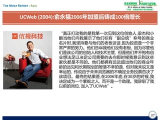Bamboo nnovator
R.E.S.-ilience in Value Creation
《竹经：经商经世离不得立根创新》

UCWeb (2004):俞永福2006年加盟后铸成100倍增长
“真正打动我的是我第一次见到这位创始人,梁杰和小
鹏当他们向我展示了他们标有“副总统”称号的商业
名片时,我坚持要与他们的老板谈话,因为投资是一个非
常严肃的努力。他们告诉我他们没有老板, 因为尽管他
们是该公司的创始人和技术主管, 但是他们并不抱有创
业想法足以决定公司需要的去向那时候我意识到这些
家伙都是不同的。他们都拥有远远超出他们的商业年
龄的远见和长期规划的智慧不幸的是, 但对我来说又是
幸运的, 传说由于未来浏览器的不确定业务投票否决了
该项目。最终的结果是,在2006年底,在30岁的时候,我
决定成为一个掌舵之人, 而不是一个助理。我辞职了我
以前的岗位, 加入了UCWeb”。

27

 