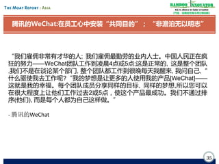 Bamboo nnovator
R.E.S.-ilience in Value Creation
《竹经：经商经世离不得立根创新》

腾讯的WeChat:在员工心中安装“共同目的”； “非澹泊无以明志”

“我们雇佣非常有才华的人; 我们雇佣最勤劳的业内人士。中国人民正在疯
狂的努力——WeChat团队工作到凌晨4点或5点;这是正常的, 这是整个团队
,我们不是在谈论某个部门, 整个团队都工作到很晚每天我醒来, 我问自己,“
什么驱使我去工作呢?“我的梦想是让更多的人使用我的产品[WeChat]——
这就是我的幸福。每个团队成员分享同样的目标, 同样的梦想,所以您可以
在很大程度上让他们工作过去2或5点，使这个产品最成功。我们不通过排
序(他们), 而是每个人都为自己这样做。”
- 腾讯的WeChat

35

 