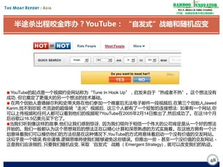 Bamboo nnovator
R.E.S.-ilience in Value Creation
《竹经：经商经世离不得立根创新》

半途杀出程咬金咋办？YouTube： “自发式”战略和随机应变

YouTube的起点是一个视频约会网站称为“Tune In Hook Up”，启发来自于“热或者不热”。这个想法没有
成功, 但它奠定了更强大的另一个想法的技术基础。
在两个创始人查德赫尔利和史蒂夫陈在他们参加一个晚宴后无法电子邮件一段视频后,在第三个创始人Jawed
Karim,找不到珍妮·
杰克逊的超级碗“走光”视频后, 这三个人都有了一个短暂的连接想法: 如果有一个网站,你
可以上传视频和任何人都可以看到他们的视频呢?YouTube在2005年2月14日推出了,然后成功了。在这18个月
后谷歌以16.5亿美元买下它了。
当我们听到像这样的故事,他们让我们感到惊讶, 因为我们倾向于相信一个伟大的公司肯定是从一个好的想法
开始的。我们一般都认为这个思想背后的想法正在以精心计算和深思熟虑的方式实施着。在这地方拥有一个计
划意味着我们可以模仿他们的方法但是在这种情况下,YouTube的方式将意味着启动一个没有价值的交友网站。
这似乎是一个错误,有些谨慎,逻辑思维将使我们能够避免这些错误。但推出一些 - 甚至一个没价值的交友网站 正是我们应该做的, 只要我们随机应变, 采取‘自发式’战略 （Emergent Strategy)，就可以改变我们的轨迹。

48

 