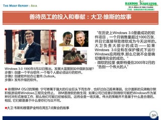 Bamboo nnovator
R.E.S.-ilience in Value Creation
《竹经：经商经世离不得立根创新》

善待员工的投入和奉献：大卫·
维斯的故事
“在历史上Windows 3.0是最成功的软
件项目，一个月销售量超过1000万张,
并且它直接导致微软成为今天这样的。
大 卫 负 责 大 部 分 的 成 功 —— 如 果
Windows 3.0没有在保护模式下运行
Windows应用程序,那么它就不会是确
切懂得完全的成功。”
- 微软的拉里·
奥斯特曼在2005年2月的
“告别一个伟大的人”
Windows 3.0 1990年5月22日推出。发展大蓝图犹如中国新加坡?
步骤1: 创建一个平台软件,一个每个人都必须运行的软件。
步骤2: 创建软件如办公套件,Outlook。
步骤3: 发布升级的软件。

依偎IBM OS/2的策略: 宁可寄篱于强大的行业巨头下而生存，也好过自己孤单薄弱。比尔盖斯的兄弟鲍尔默
积极游说将Windows工程完全终止。 IBM是微软的救生筏: 如果公司已经意识到微软可能把Windows作为某
种对冲形式继续工作, 那么他们可能已经被收回。这将会是一场灾难。伟大的策略并不是基于什么是合理的。
相反, 它们都是基于什么使你们与众不同。
大卫·韦斯和穆雷萨金特在周五7点聚会的故事

50

 