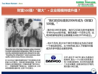 Bamboo nnovator
R.E.S.-ilience in Value Creation
《竹经：经商经世离不得立根创新》

财富500强?“做大”= 企业规模持续升值？
“我们的目标是到2006年成为《财富》
500强。”
-海尔在1995年宣称。海尔52亿新元的市值等同
于Whirlpool的市值。惠而浦是一个百年公司, 比
欧洲的家电冠军企业意黛喜大6倍(1975年成立)。

…在6个月内,至少30个其它中国企业为自己设定
一个类似的目标。从1996年起,加入了财富500强
成为许多中国企业家的梦想。

在1993年由三星的李健熙实施了手机燃烧仪式(那
时值1500万美元)，用来演示承诺的质量。在1987
年他的父亲李秉喆死后（李秉喆执掌了差不多50
年），李健熙接管了家族企业。自那时以来, 23年
来的销售增长翻62倍, 达到1700亿美元。

大宇,成立于1967年,被认为是他们
的榜样,是从一个小到大的贸易公
司,1万美元的资本, 在30年内成为第
二大企业集团, 这是当时仅次于现代,
其次是LG和三星。

77

 