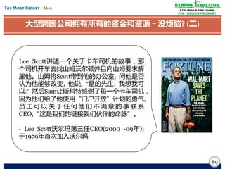 Bamboo nnovator
R.E.S.-ilience in Value Creation
《竹经：经商经世离不得立根创新》

大型跨国公司拥有所有的资金和资源 = 没烦恼? (二)

Lee Scott讲述一个关于卡车司机的故事，那
个司机开车去找山姆沃尔顿并且向山姆要求解
雇他。山姆将Scott带到他的办公室, 问他是否
认为他能够改变, 他说, “是的先生, 我想我可
以.” 然后Sam让斯科特感谢了每一个卡车司机，
因为他们给了他使用“门户开放”计划的勇气,
员工可以关于任何他们不满意的事联系
CEO,“这是我们的链接我们伙伴的命脉”。
- Lee Scott沃尔玛第三任CEO(2000 -09年);
于1979年首次加入沃尔玛

89

 