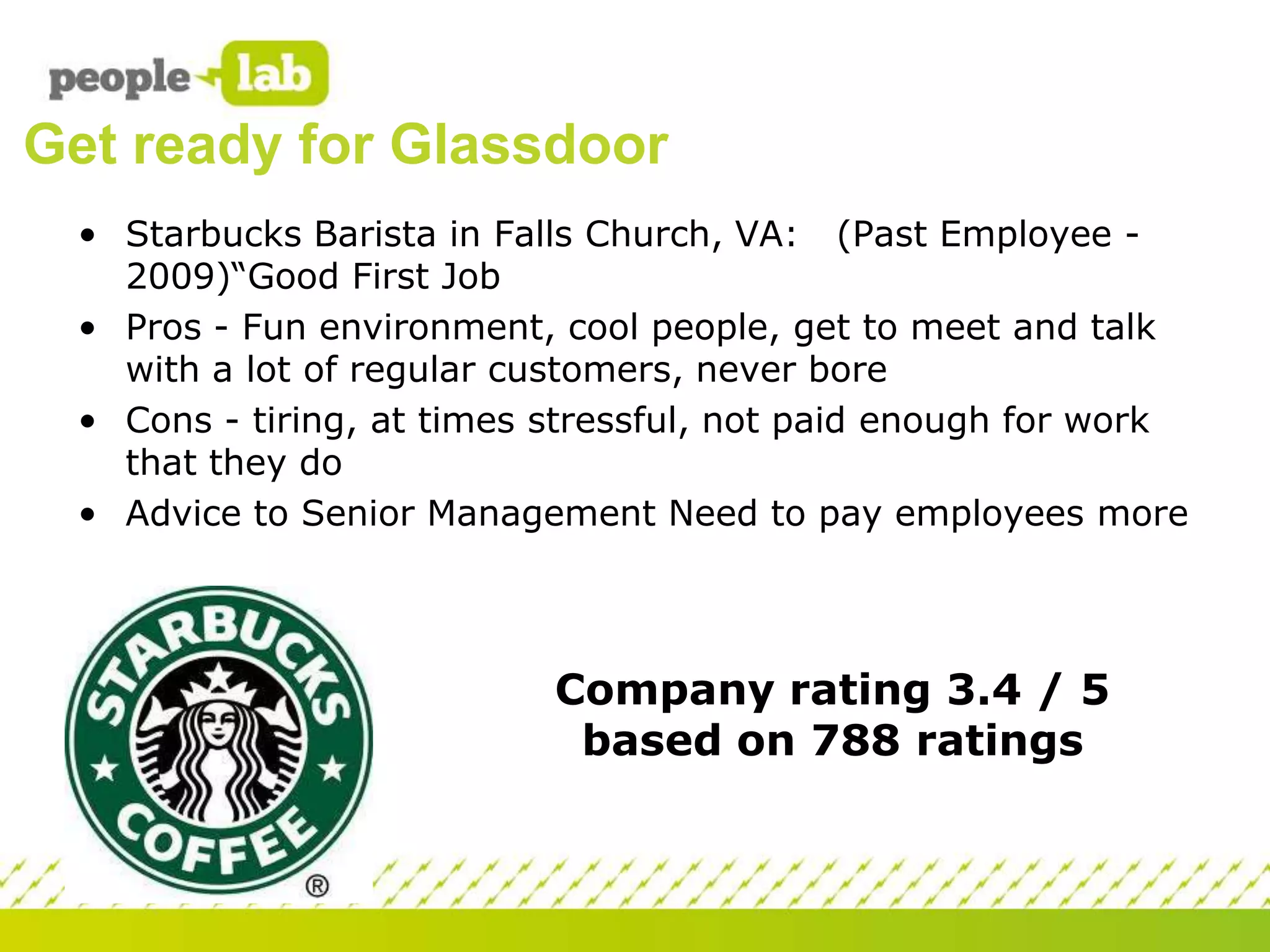 Get ready for Glassdoor
• Starbucks Barista in Falls Church, VA: (Past Employee 2009)“Good First Job
• Pros - Fun environment, cool people, get to meet and talk
with a lot of regular customers, never bore
• Cons - tiring, at times stressful, not paid enough for work
that they do
• Advice to Senior Management Need to pay employees more

Company rating 3.4 / 5
based on 788 ratings

 