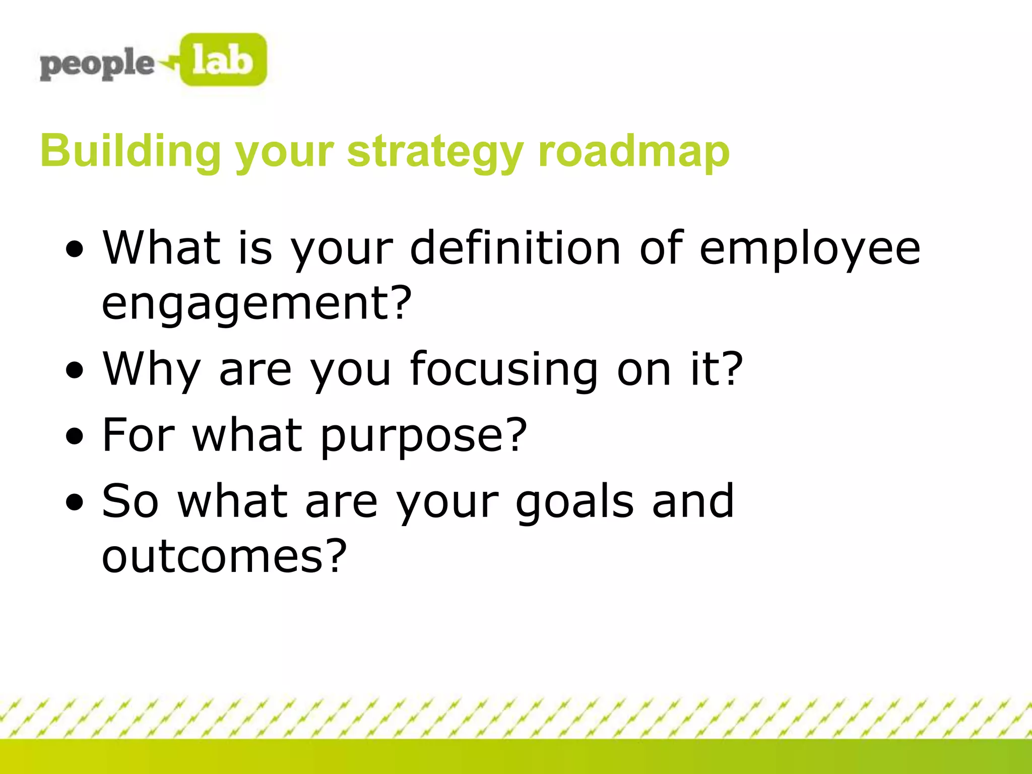 Building your strategy roadmap
• What is your definition of employee
engagement?
• Why are you focusing on it?
• For what purpose?
• So what are your goals and
outcomes?

 