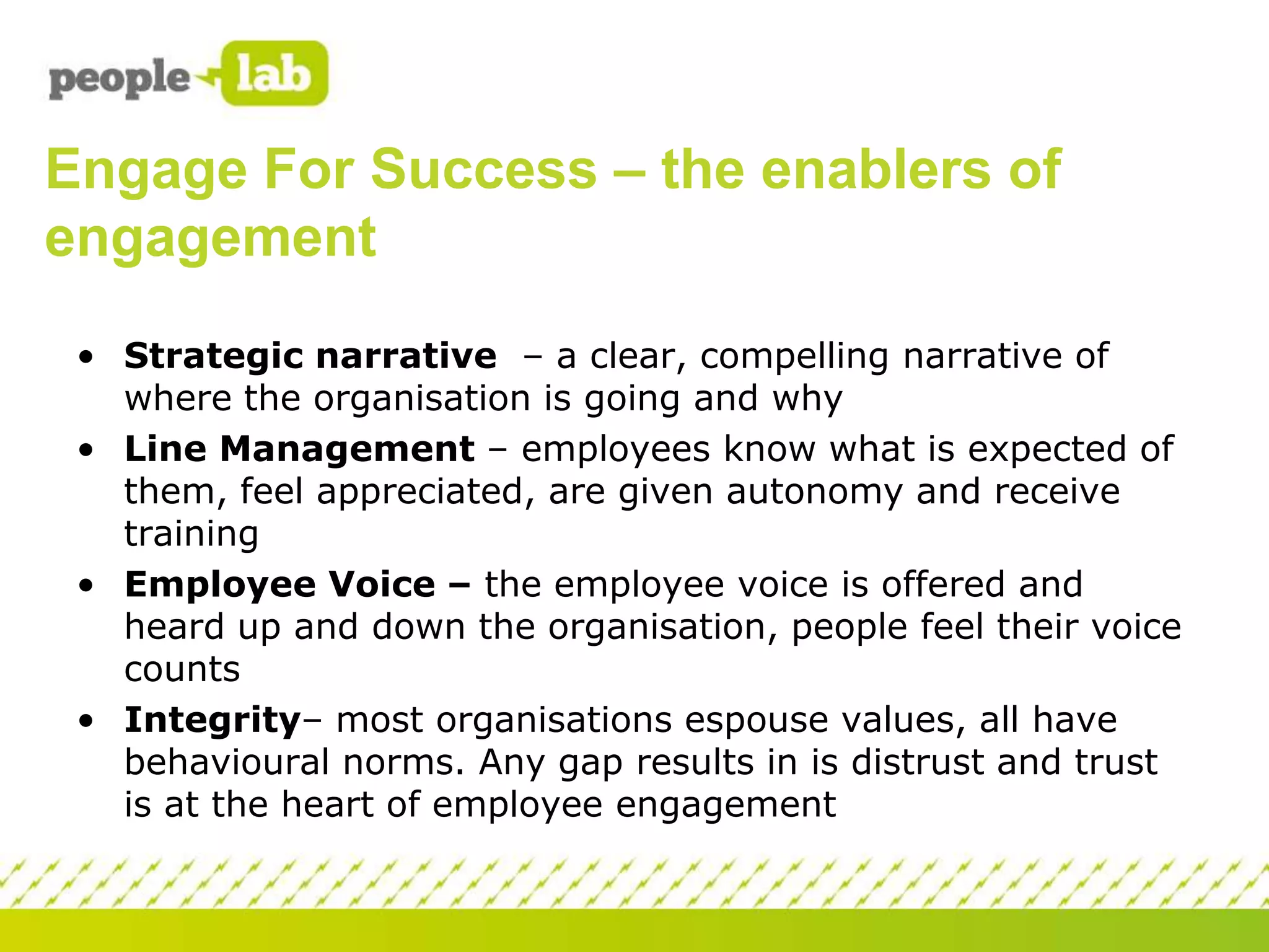Engage For Success – the enablers of
engagement
• Strategic narrative – a clear, compelling narrative of
where the organisation is going and why
• Line Management – employees know what is expected of
them, feel appreciated, are given autonomy and receive
training
• Employee Voice – the employee voice is offered and
heard up and down the organisation, people feel their voice
counts
• Integrity– most organisations espouse values, all have
behavioural norms. Any gap results in is distrust and trust
is at the heart of employee engagement

 