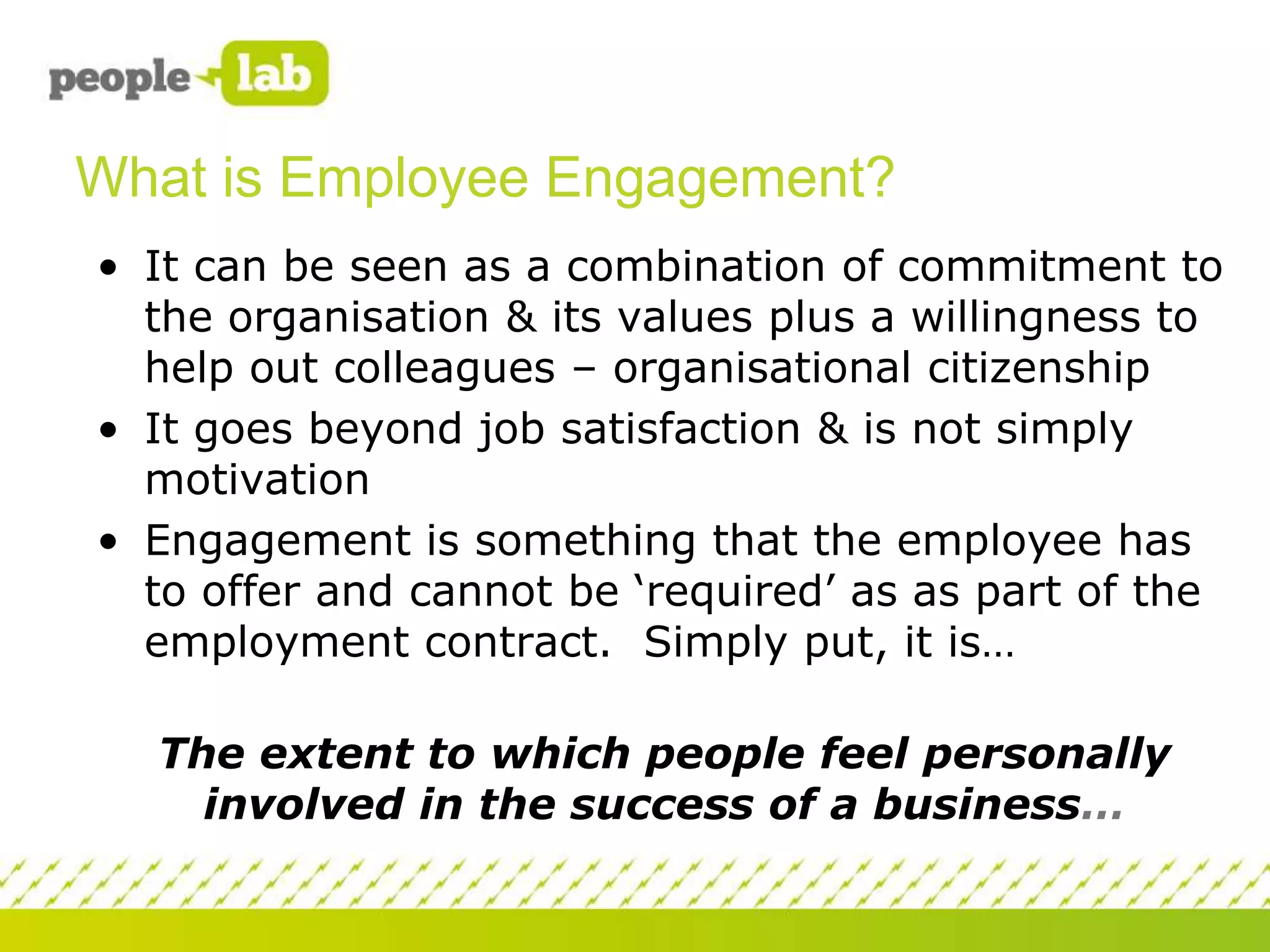 What is Employee Engagement?
• It can be seen as a combination of commitment to
the organisation & its values plus a willingness to
help out colleagues – organisational citizenship
• It goes beyond job satisfaction & is not simply
motivation
• Engagement is something that the employee has
to offer and cannot be ‘required’ as as part of the
employment contract. Simply put, it is…
The extent to which people feel personally
involved in the success of a business…

 