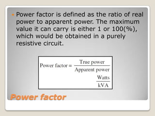 Power factor
 Power factor is defined as the ratio of real
power to apparent power. The maximum
value it can carry is either 1 or 100(%),
which would be obtained in a purely
resistive circuit.
 