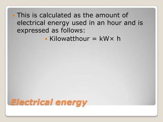 Electrical energy
 This is calculated as the amount of
electrical energy used in an hour and is
expressed as follows:
 Kilowatthour = kW× h
 