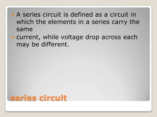 series circuit
 A series circuit is defined as a circuit in
which the elements in a series carry the
same
 current, while voltage drop across each
may be different.
 