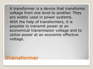 Transformer
 A transformer is a device that transforms
voltage from one level to another. They
are widely used in power systems.
 With the help of transformers, it is
possible to transmit power at an
economical transmission voltage and to
utilize power at an economic effective
voltage.
 