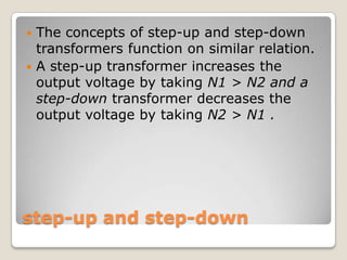 step-up and step-down
 The concepts of step-up and step-down
transformers function on similar relation.
 A step-up transformer increases the
output voltage by taking N1 > N2 and a
step-down transformer decreases the
output voltage by taking N2 > N1 .
 