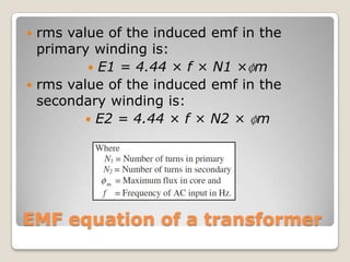 EMF equation of a transformer
 rms value of the induced emf in the
primary winding is:
 E1 = 4.44 × f × N1 ×ɸm
 rms value of the induced emf in the
secondary winding is:
 E2 = 4.44 × f × N2 × ɸm
 
