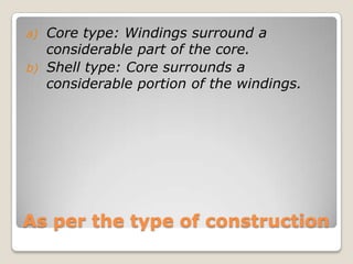 As per the type of construction
a) Core type: Windings surround a
considerable part of the core.
b) Shell type: Core surrounds a
considerable portion of the windings.
 